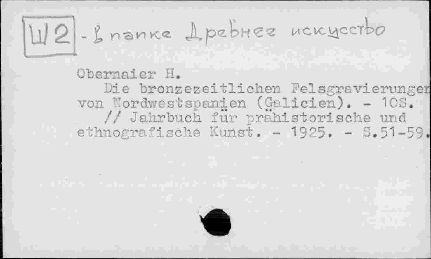 ﻿[ІЇЇ2|Л

Obernaier H.
Die bronzezeitlichen Felsgravierunge: von Kordwestspanien (Galicien). - 10S.
// Jahrbuch für prähistorische und ethnografische Kunst. - 1925. - S.51-59